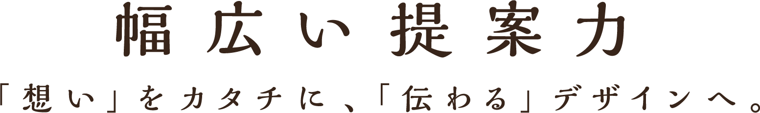 幅広い提案力 「想い」をカタチに、「伝わる」デザインへ。