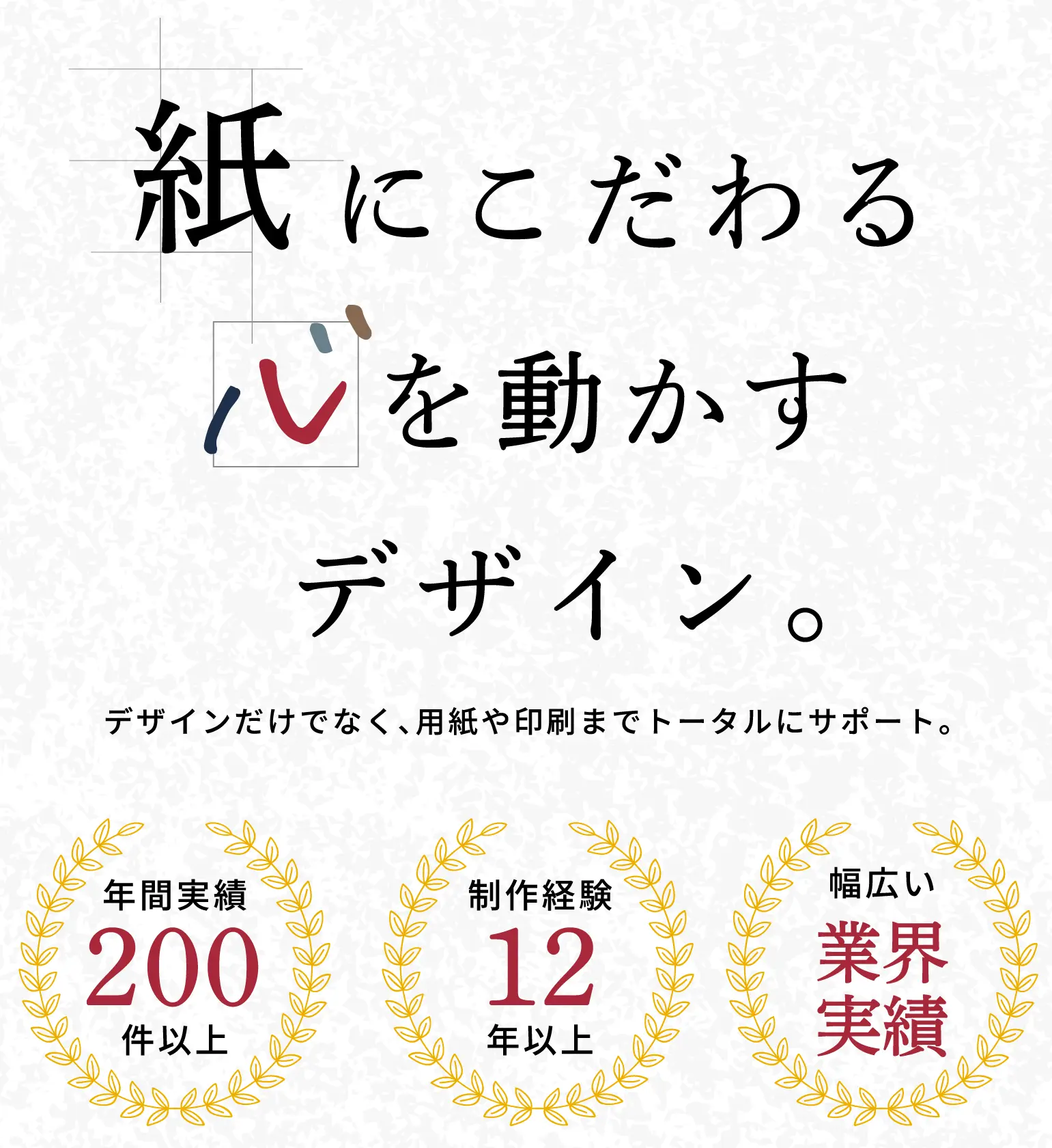 紙にこだわる心を動かすデザイン デザインだけではなく、用紙や印刷までトータルにサポート。