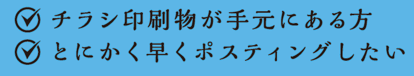 チラシ印刷物が手元にある方／とにかく早くポスティングしたい